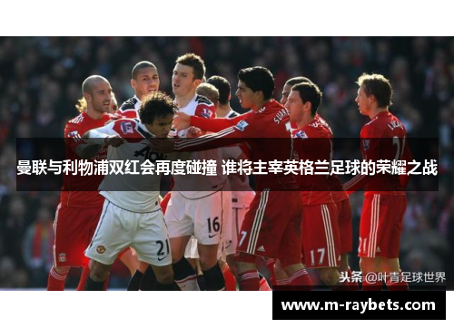 曼联与利物浦双红会再度碰撞 谁将主宰英格兰足球的荣耀之战