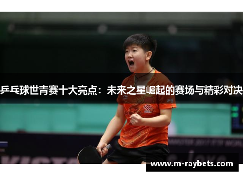 乒乓球世青赛十大亮点：未来之星崛起的赛场与精彩对决