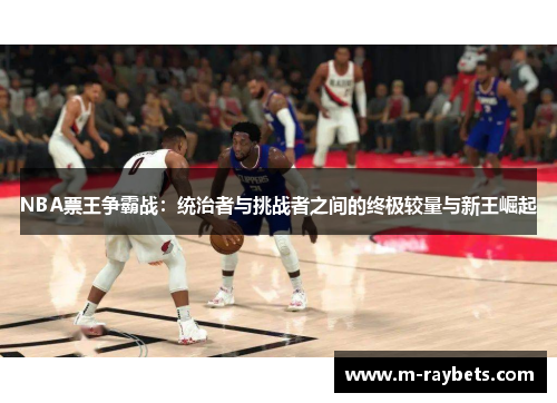 NBA票王争霸战：统治者与挑战者之间的终极较量与新王崛起